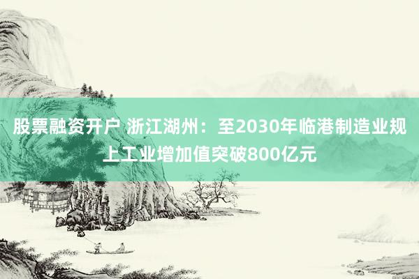 股票融资开户 浙江湖州：至2030年临港制造业规上工业增加值突破800亿元