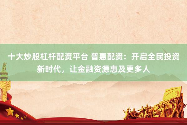 十大炒股杠杆配资平台 普惠配资：开启全民投资新时代，让金融资源惠及更多人
