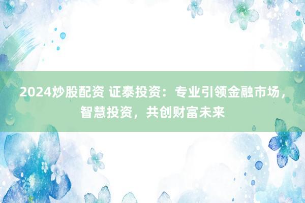 2024炒股配资 证泰投资：专业引领金融市场，智慧投资，共创财富未来