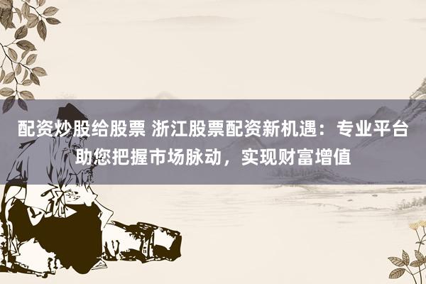 配资炒股给股票 浙江股票配资新机遇：专业平台助您把握市场脉动，实现财富增值