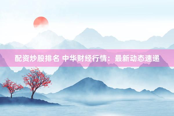 配资炒股排名 中华财经行情：最新动态速递