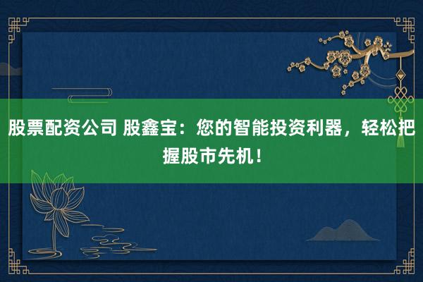股票配资公司 股鑫宝：您的智能投资利器，轻松把握股市先机！