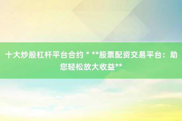 十大炒股杠杆平台合约 * **股票配资交易平台：助您轻松放大收益**