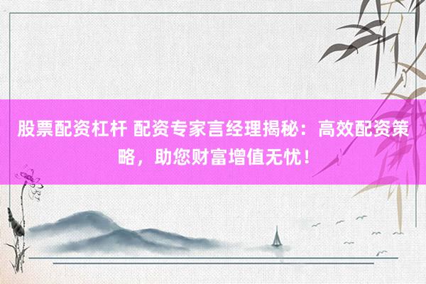 股票配资杠杆 配资专家言经理揭秘：高效配资策略，助您财富增值无忧！
