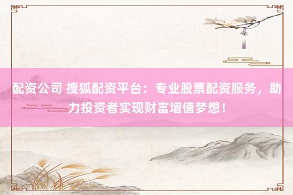 配资公司 搜狐配资平台：专业股票配资服务，助力投资者实现财富增值梦想！