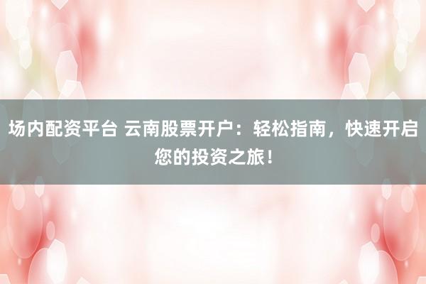 场内配资平台 云南股票开户：轻松指南，快速开启您的投资之旅！