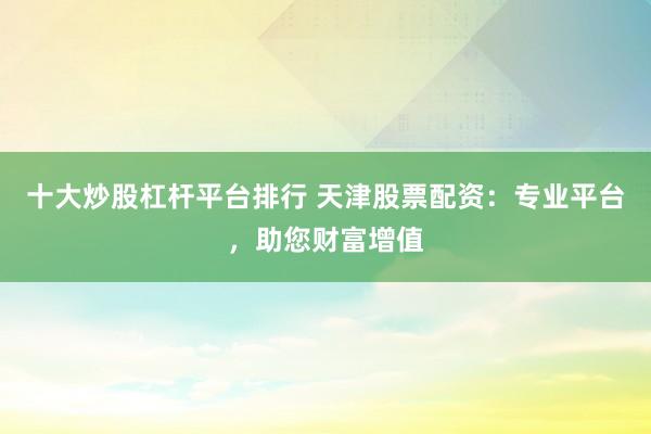 十大炒股杠杆平台排行 天津股票配资：专业平台，助您财富增值