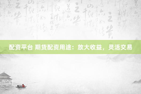 配资平台 期货配资用途：放大收益，灵活交易