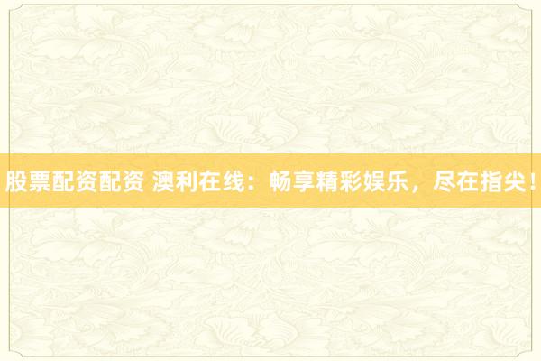股票配资配资 澳利在线：畅享精彩娱乐，尽在指尖！
