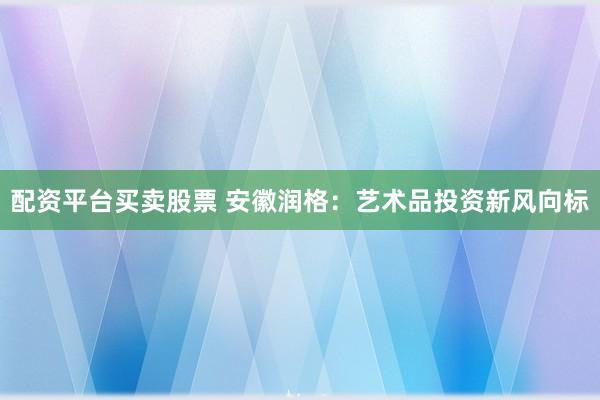 配资平台买卖股票 安徽润格：艺术品投资新风向标