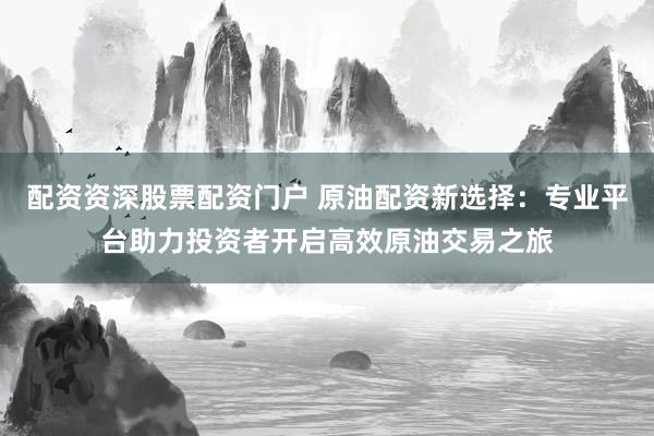 配资资深股票配资门户 原油配资新选择：专业平台助力投资者开启高效原油交易之旅