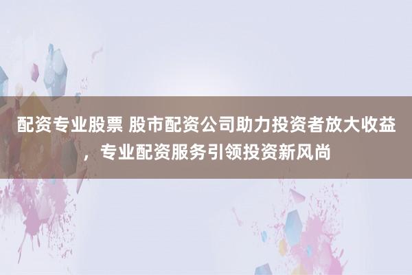 配资专业股票 股市配资公司助力投资者放大收益，专业配资服务引领投资新风尚