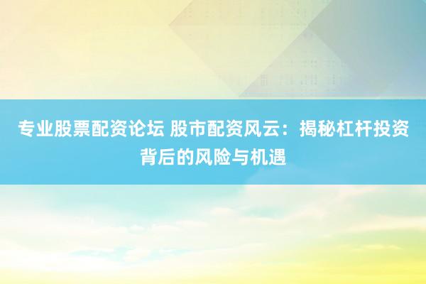 专业股票配资论坛 股市配资风云：揭秘杠杆投资背后的风险与机遇