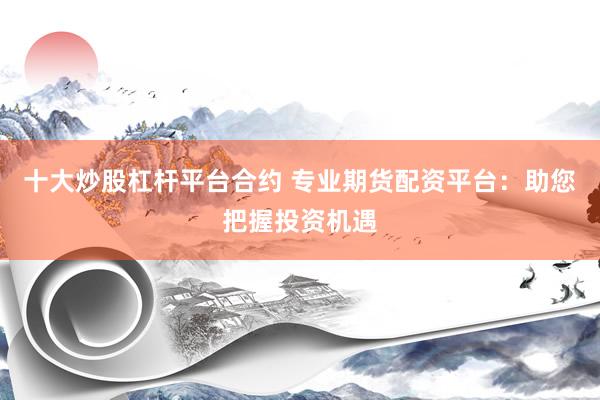 十大炒股杠杆平台合约 专业期货配资平台：助您把握投资机遇