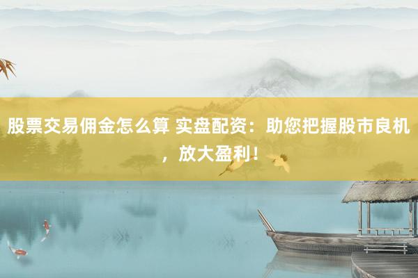 股票交易佣金怎么算 实盘配资：助您把握股市良机，放大盈利！