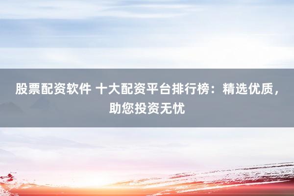股票配资软件 十大配资平台排行榜：精选优质，助您投资无忧