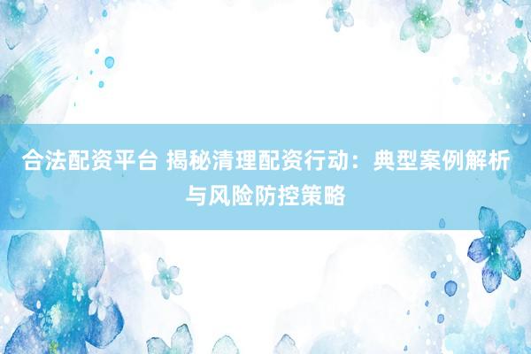 合法配资平台 揭秘清理配资行动：典型案例解析与风险防控策略