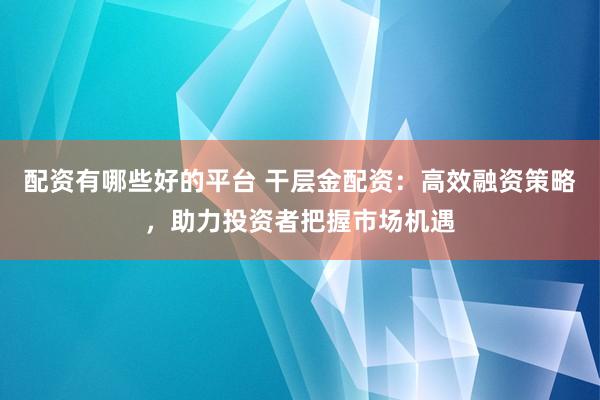 配资有哪些好的平台 干层金配资：高效融资策略，助力投资者把握市场机遇