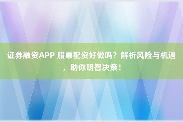 证券融资APP 股票配资好做吗？解析风险与机遇，助你明智决策！
