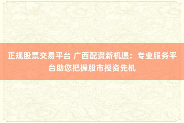正规股票交易平台 广西配资新机遇：专业服务平台助您把握股市投资先机