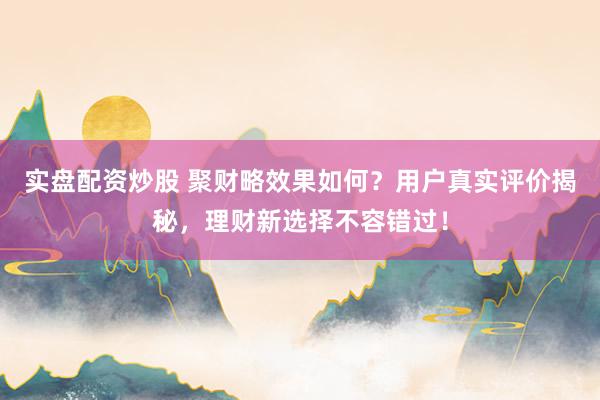 实盘配资炒股 聚财略效果如何？用户真实评价揭秘，理财新选择不容错过！