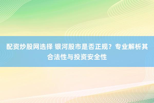 配资炒股网选择 银河股市是否正规？专业解析其合法性与投资安全性