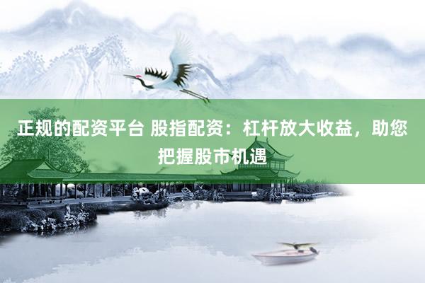 正规的配资平台 股指配资：杠杆放大收益，助您把握股市机遇