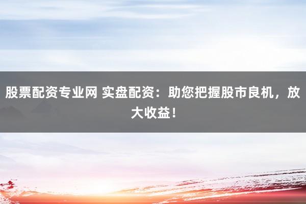 股票配资专业网 实盘配资：助您把握股市良机，放大收益！