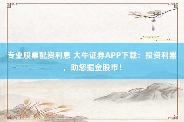 专业股票配资利息 大牛证券APP下载：投资利器，助您掘金股市！