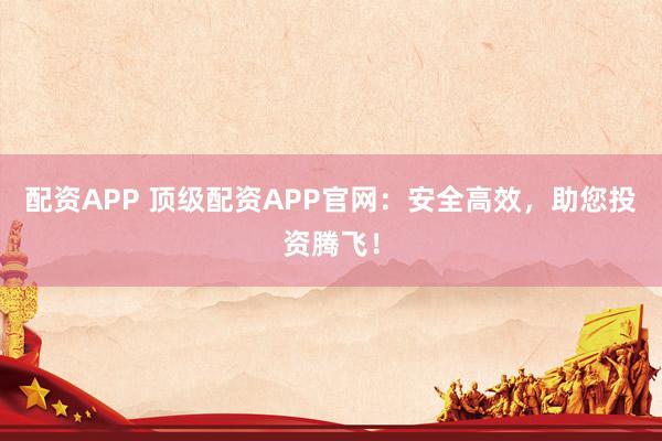 配资APP 顶级配资APP官网：安全高效，助您投资腾飞！