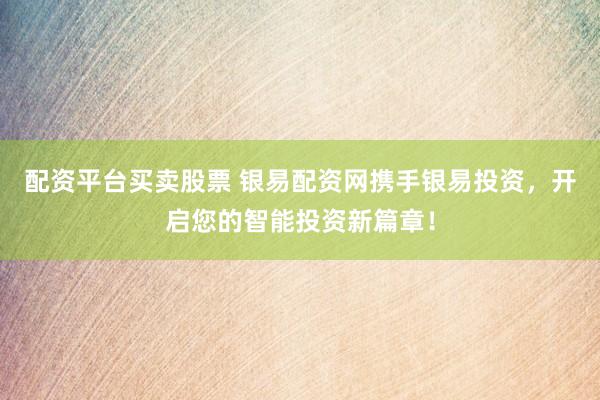 配资平台买卖股票 银易配资网携手银易投资，开启您的智能投资新篇章！