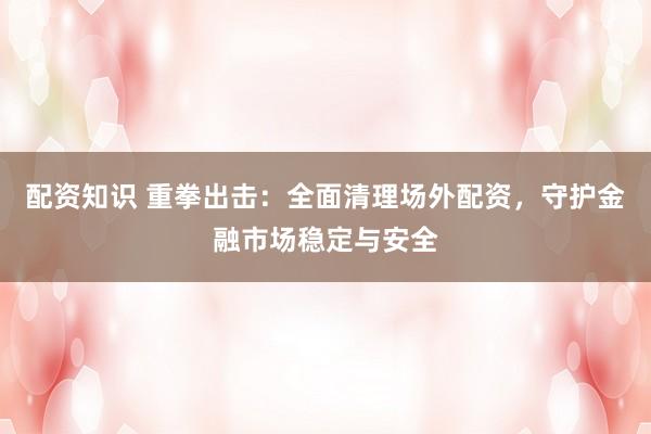 配资知识 重拳出击：全面清理场外配资，守护金融市场稳定与安全