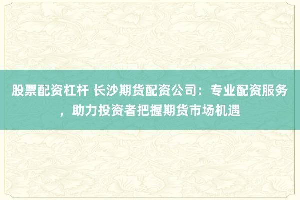 股票配资杠杆 长沙期货配资公司：专业配资服务，助力投资者把握期货市场机遇
