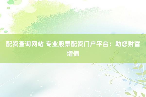 配资查询网站 专业股票配资门户平台：助您财富增值