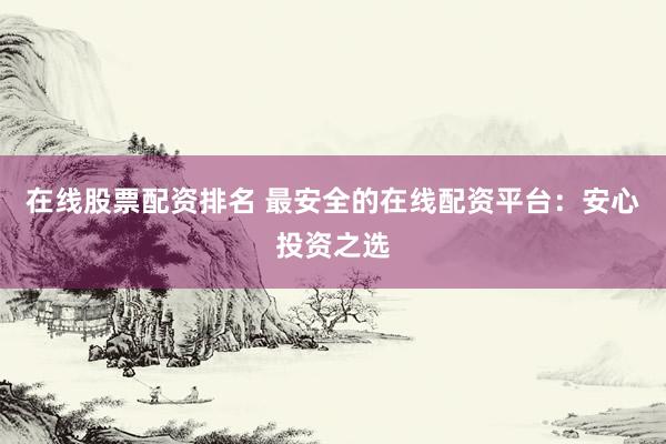在线股票配资排名 最安全的在线配资平台：安心投资之选
