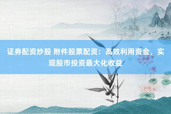 证券配资炒股 附件股票配资：高效利用资金，实现股市投资最大化收益