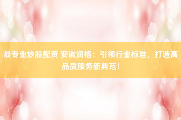 最专业炒股配资 安徽润格：引领行业标准，打造高品质服务新典范！
