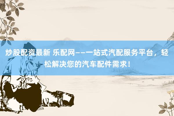 炒股配资最新 乐配网——一站式汽配服务平台，轻松解决您的汽车配件需求！