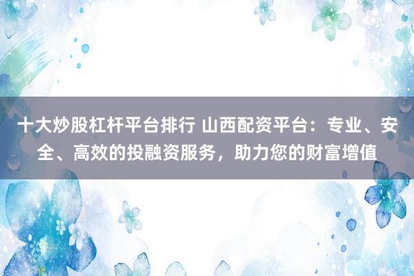十大炒股杠杆平台排行 山西配资平台：专业、安全、高效的投融资服务，助力您的财富增值