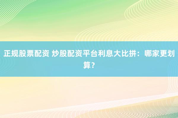 正规股票配资 炒股配资平台利息大比拼：哪家更划算？