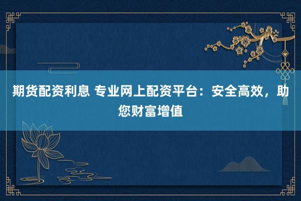 期货配资利息 专业网上配资平台：安全高效，助您财富增值