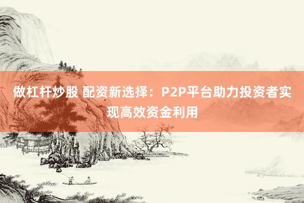 做杠杆炒股 配资新选择：P2P平台助力投资者实现高效资金利用