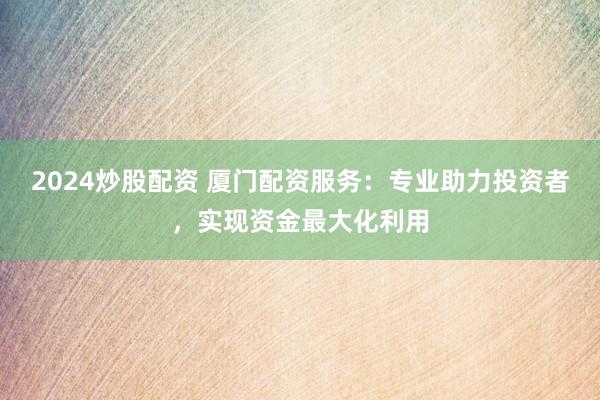 2024炒股配资 厦门配资服务：专业助力投资者，实现资金最大化利用