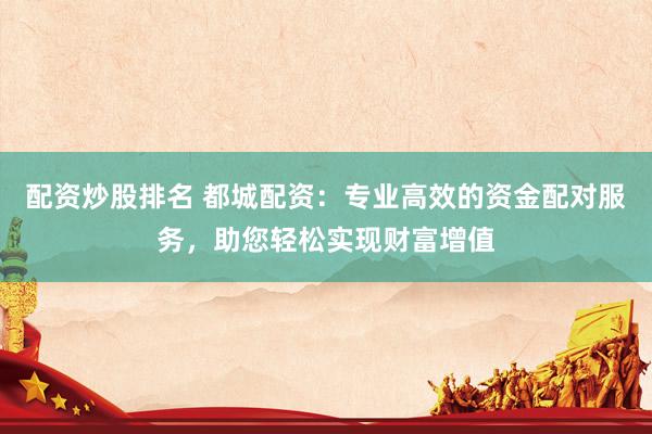 配资炒股排名 都城配资：专业高效的资金配对服务，助您轻松实现财富增值