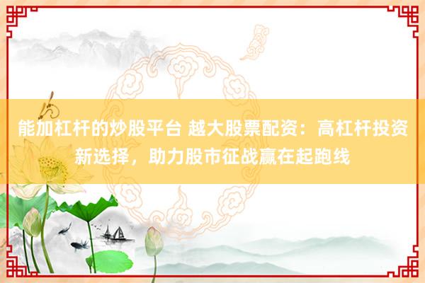 能加杠杆的炒股平台 越大股票配资：高杠杆投资新选择，助力股市征战赢在起跑线