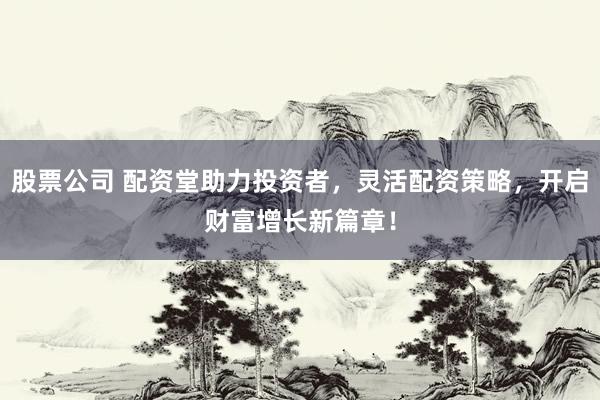 股票公司 配资堂助力投资者，灵活配资策略，开启财富增长新篇章！