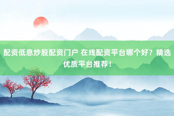 配资低息炒股配资门户 在线配资平台哪个好？精选优质平台推荐！