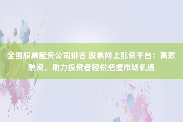 全国股票配资公司排名 股票网上配资平台：高效融资，助力投资者轻松把握市场机遇