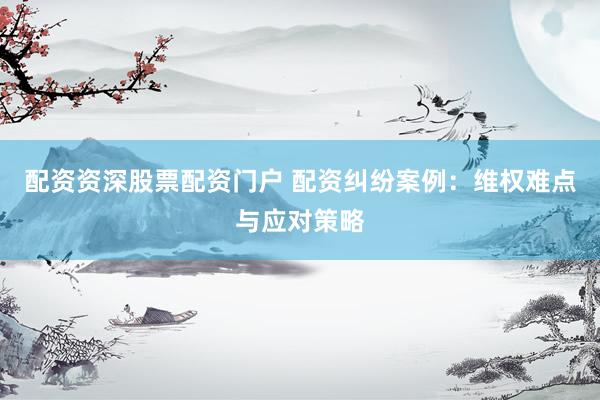 配资资深股票配资门户 配资纠纷案例：维权难点与应对策略