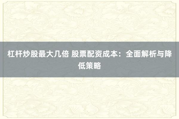 杠杆炒股最大几倍 股票配资成本：全面解析与降低策略